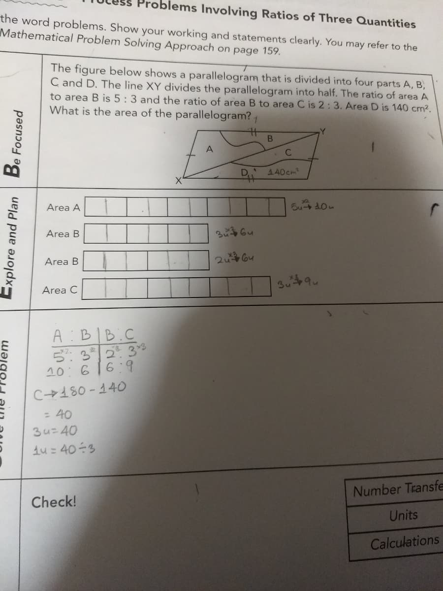 Problems Involving Ratios of Three Quantities
the word problems. Show your working and statements clearly. You may refer to the
Mathematical Problem Solving Approach on page 159.
The figure below shows a parallelogram that is divided into four parts A, B,
C and D. The line XY divides the parallelogram into half. The ratio of area A
to area B is 5: 3 and the ratio of area B to area C is 2:3. Area D is 140 cm2.
What is the area of the parallelogram?
1.
A
D 440cm2
Area A
Area B
Area B
2u 64
3u9
Area C
A :BIB.C
5: 32 3s
10:616:9
C180 - 14O
= 40
3u=40
du = 403
Number Transfe
Check!
Units
Calculations
Be Focused
Explore and Plan
wajgoj
