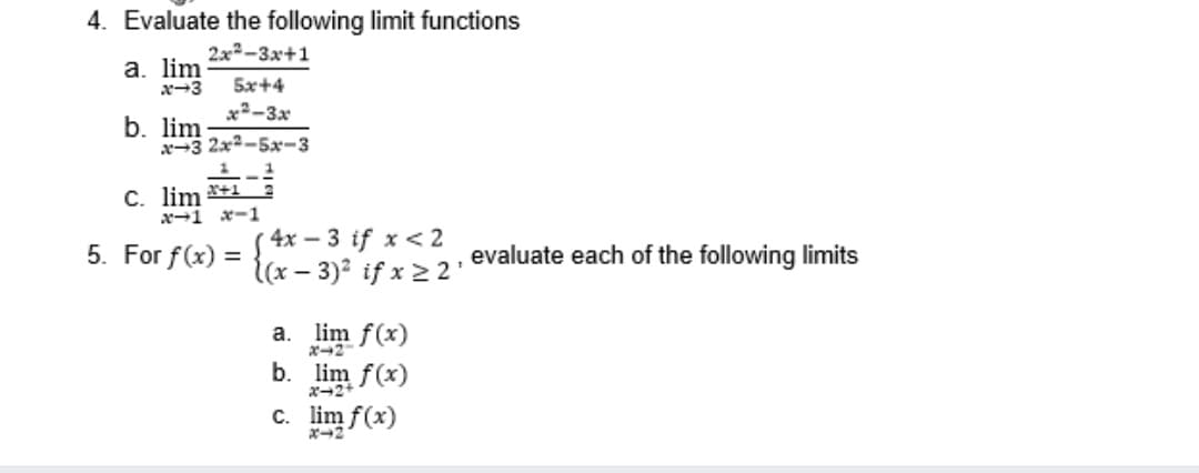 4. Evaluate the following limit functions
2x-3x+1
а. lim
x-3
5x+4
x²-3x
b. lim
x-3 2x2-5x-3
C. lim
→1 ー1
4x – 3 if x< 2
{(x – 3)² if x 2 2'
5. For f(x) =
evaluate each of the following limits
-
a. lim f(x)
ポ→2
b. lim f(x)
X→2+
c. lim f(x)
