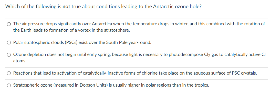 Which of the following is not true about conditions leading to the Antarctic ozone hole?
O The air pressure drops significantly over Antarctica when the temperature drops in winter, and this combined with the rotation of
the Earth leads to formation of a vortex in the stratosphere.
O Polar stratospheric clouds (PSCS) exist over the South Pole year-round.
O Ozone depletion does not begin until early spring, because light is necessary to photodecompose Cl2 gas to catalytically active Cl
atoms.
O Reactions that lead to activation of catalytically-inactive forms of chlorine take place on the aqueous surface of PSC crystals.
O Stratospheric ozone (measured in Dobson Units) is usually higher in polar regions than in the tropics.
