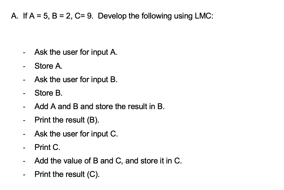 A. If A = 5, B = 2, C= 9. Develop the following using LMC:
Ask the user for input A.
Store A.
Ask the user for input B.
Store B.
Add A and B and store the result in B.
Print the result (B).
Ask the user for input C.
Print C.
Add the value of B and C, and store it in C.
Print the result (C).
