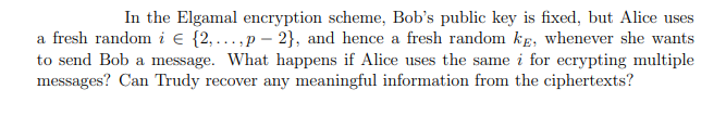 In the Elgamal encryption scheme, Bob's public key is fixed, but Alice uses
a fresh random i e {2,...,p – 2}, and hence a fresh random kg, whenever she wants
to send Bob a message. What happens if Alice uses the same i for ecrypting multiple
messages? Can Trudy recover any meaningful information from the ciphertexts?
