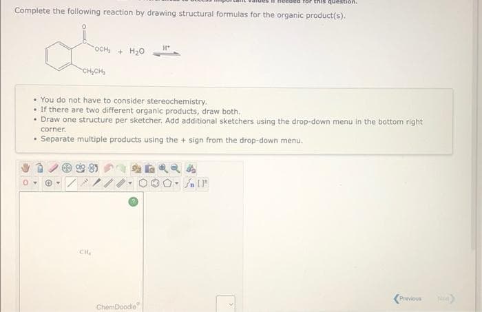 for this question.
Complete the following reaction by drawing structural formulas for the organic product(s).
OCH, + H20
H*
CH,CH,
• You do not have to consider stereochemistry.
• If there are two different organic products, draw both.
• Draw one structure per sketcher. Add additional sketchers using the drop-down menu in the bottom right
corner.
• Separate multiple products using the + sign from the drop-down menu.
CH
Previous
ChemDoodle
