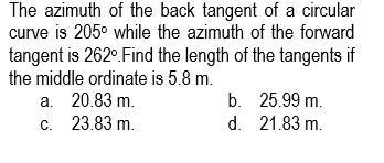 The azimuth of the back tangent of a circular
curve is 205⁰ while the azimuth of the forward
tangent is 262°. Find the length of the tangents if
the middle ordinate is 5.8 m.
a. 20.83 m.
c. 23.83 m.
b.
d.
25.99 m.
21.83 m.