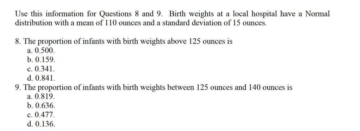 Use this information for Questions 8 and 9. Birth weights at a local hospital have a Normal
distribution with a mean of 110 ounces and a standard deviation of 15 ounces.
8. The proportion of infants with birth weights above 125 ounces is
а. 0.500.
b. 0.159.
c. 0.341.
d. 0.841.
9. The proportion of infants with birth weights between 125 ounces and 140 ounces is
a. 0.819.
b. 0.636.
c. 0.477.
d. 0.136.
