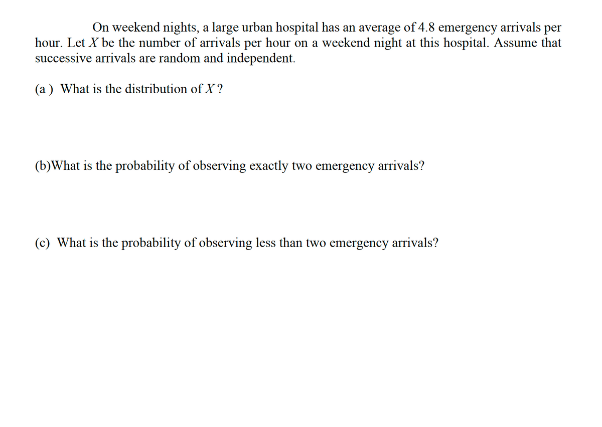 On weekend nights, a large urban hospital has an average of 4.8 emergency arrivals per
hour. Let X be the number of arrivals per hour on a weekend night at this hospital. Assume that
successive arrivals are random and independent.
(a ) What is the distribution of X?
(b)What is the probability of observing exactly two emergency arrivals?
(c) What is the probability of observing less than two emergency arrivals?
