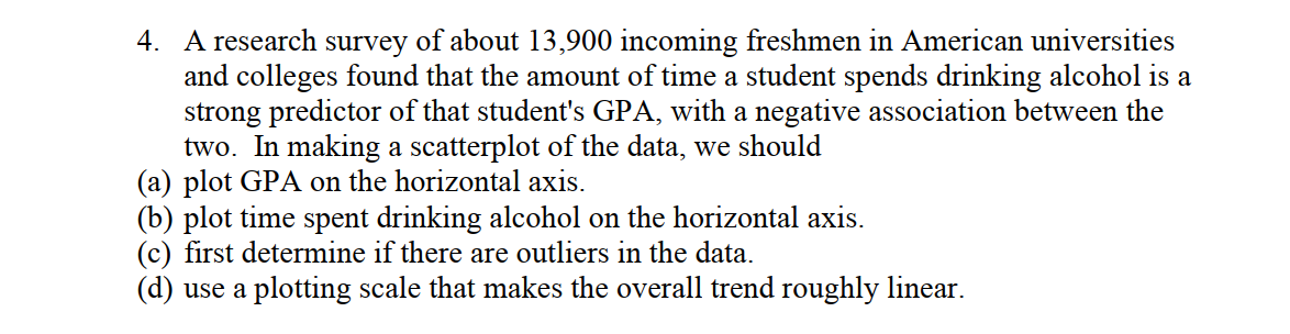 4. A research survey of about 13,900 incoming freshmen in American universities
and colleges found that the amount of time a student spends drinking alcohol is a
strong predictor of that student's GPA, with a negative association between the
two. In making a scatterplot of the data, we should
(a) plot GPA on the horizontal axis.
(b) plot time spent drinking alcohol on the horizontal axis.
(c) first determine if there are outliers in the data.
(d) use a plotting scale that makes the overall trend roughly linear.
