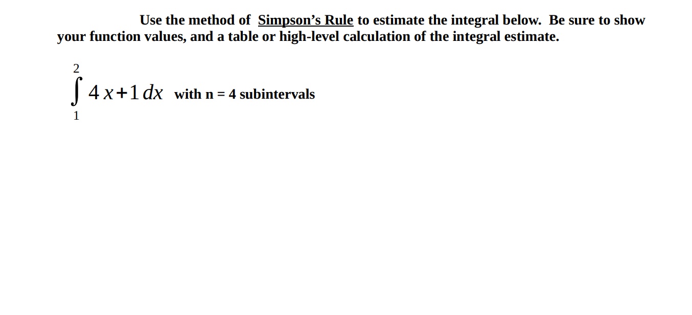 Use the method of Simpson's Rule to estimate the integral below. Be sure to show
your function values, and a table or high-level calculation of the integral estimate.
2
| 4x+1 dx with n = 4 subintervals
1
