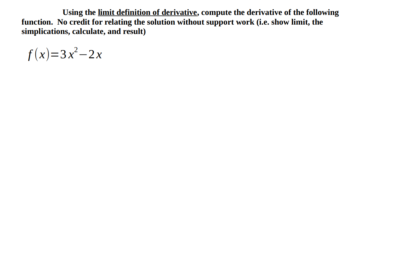 Using the limit definition of derivative, compute the derivative of the following
function. No credit for relating the solution without support work (i.e. show limit, the
simplications, calculate, and result)
f(x)=3x²-2x
