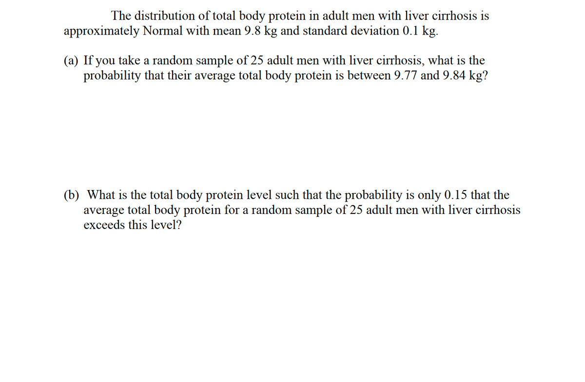 The distribution of total body protein in adult men with liver cirrhosis is
approximately Normal with mean 9.8 kg and standard deviation 0.1 kg.
(a) If you take a random sample of 25 adult men with liver cirrhosis, what is the
probability that their average total body protein is between 9.77 and 9.84 kg?
(b) What is the total body protein level such that the probability is only 0.15 that the
average total body protein for a random sample of 25 adult men with liver cirrhosis
exceeds this level?
