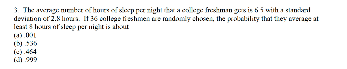 3. The average number of hours of sleep per night that a college freshman gets is 6.5 with a standard
deviation of 2.8 hours. If 36 college freshmen are randomly chosen, the probability that they average at
least 8 hours of sleep per night is about
(a) .001
(b) .536
(с) 464
(d) .999
