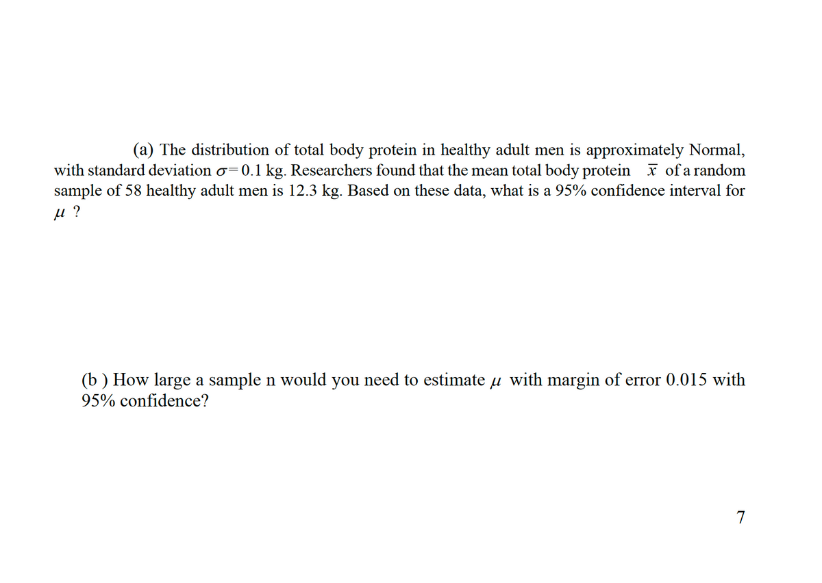 (a) The distribution of total body protein in healthy adult men is approximately Normal,
with standard deviation o=0.1 kg. Researchers found that the mean total body protein x of a random
sample of 58 healthy adult men is 12.3 kg. Based on these data, what is a 95% confidence interval for
(b ) How large a sample n would you need to estimate u with margin of error 0.015 with
95% confidence?
7
