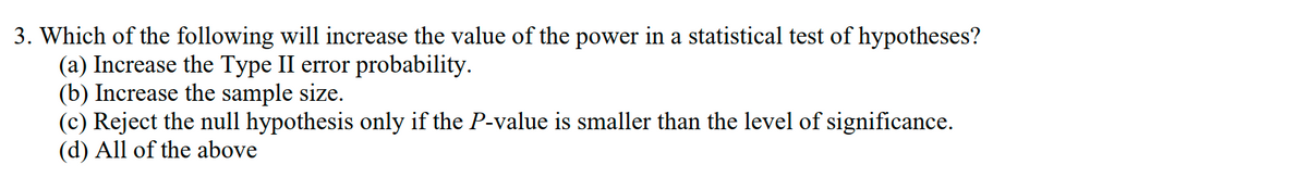 3. Which of the following will increase the value of the power in a statistical test of hypotheses?
(a) Increase the Type II error probability.
(b) Increase the sample size.
(c) Reject the null hypothesis only if the P-value is smaller than the level of significance.
(d) All of the above
