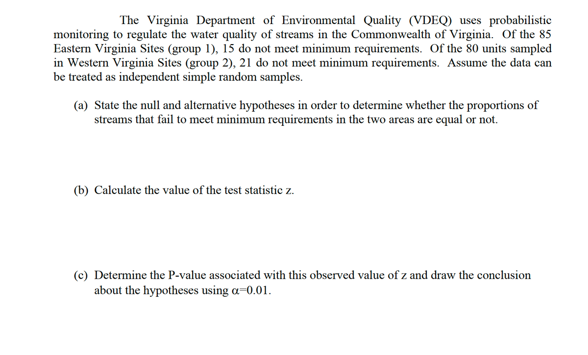 The Virginia Department of Environmental Quality (VDEQ) uses probabilistic
monitoring to regulate the water quality of streams in the Commonwealth of Virginia. Of the 85
Eastern Virginia Sites (group 1), 15 do not meet minimum requirements. Of the 80 units sampled
in Western Virginia Sites (group 2), 21 do not meet minimum requirements. Assume the data can
be treated as independent simple random samples.
(a) State the null and alternative hypotheses in order to determine whether the proportions of
streams that fail to meet minimum requirements in the two areas are equal or not.
(b) Calculate the value of the test statistic z.
(c) Determine the P-value associated with this observed value of z and draw the conclusion
about the hypotheses using a-0.01.
