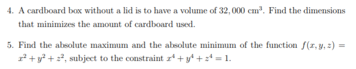 4. A cardboard box without a lid is to have a volume of 32, 000 cm³. Find the dimensions
that minimizes the amount of cardboard used.
5. Find the absolute maximum and the absolute minimum of the function f(x, y, z) =
x² + y² + z², subject to the constraint r* + y* + z+ = 1.
