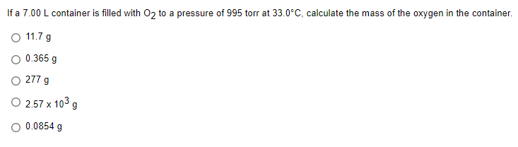 If a 7.00 L container is filled with 02 to a pressure of 995 torr at 33.0°C, calculate the mass of the oxygen in the container.
O 11.7 g
O 0.365 g
O 277 g
O 2.57 x 103 g
O 0.0854 g
