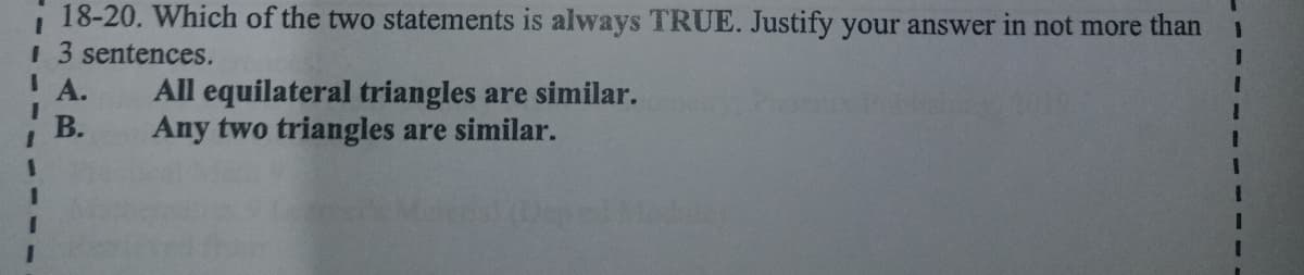 18-20. Which of the two statements is always TRUE. Justify your answer in not more than
3D
1 3 sentences.
IA.
3D
All equilateral triangles are similar.
Any two triangles are similar.
В.
