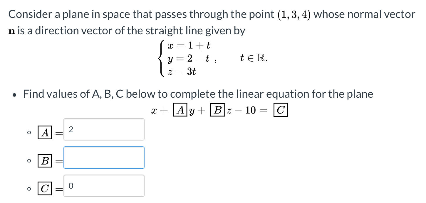 Consider a plane in space that passes through the point (1, 3, 4) whose normal vector
n is a direction vector of the straight line given by
x =
1+t
t e R.
y = 2 – t ,
= 3t
= Z
Find values of A, B, C below to complete the linear equation for the plane
x + |A|y + |B|z–
10 = |C|
A
В
C= 0
2.
