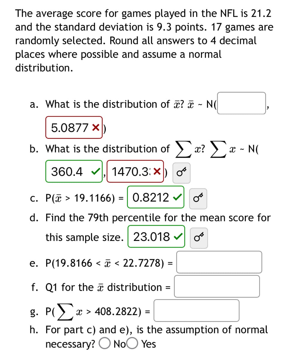 The average score for games played in the NFL is 21.2
and the standard deviation is 9.3 points. 17 games are
randomly selected. Round all answers to 4 decimal
places where possible and assume a normal
distribution.
a. What is the distribution of x? - NO
5.0877x)
b. What is the distribution of Σα? Σ
X ~
N(
360.4 ✔ 1470.3: X
c. P(> 19.1166) = 0.8212
OB
d. Find the 79th percentile for the mean score for
this sample size. 23.018
OF
e. P(19.8166 < x < 22.7278) =
f. Q1 for the distribution
=
g. Pa
x > 408.2822) =
h. For part c) and e), is the assumption of normal
necessary? No Yes