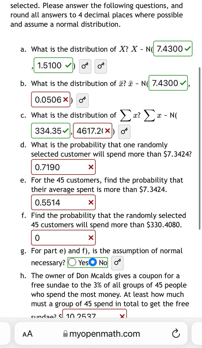 selected. Please answer the following questions, and
round all answers to 4 decimal places where possible
and assume a normal distribution.
a. What is the distribution of X? X - N 7.4300 ✓
1.5100) o
b. What is the distribution of x? - N 7.4300 ✓
0.0506 X
c. What is the distribution of Σx? Σ - N(
334.35, 4617.2(X
d. What is the probability that one randomly
selected customer will spend more than $7.3424?
0.7190
X
e. For the 45 customers, find the probability that
their average spent is more than $7.3424.
0.5514
X
f. Find the probability that the randomly selected
45 customers will spend more than $330.4080.
X
g. For part e) and f), is the assumption of normal
necessary? Yes No o
h. The owner of Don Mcalds gives a coupon for a
free sundae to the 3% of all groups of 45 people
who spend the most money. At least how much
must a group of 45 spend in total to get the free
sundae? 10 2537
myopenmath.com
DO
AA
D