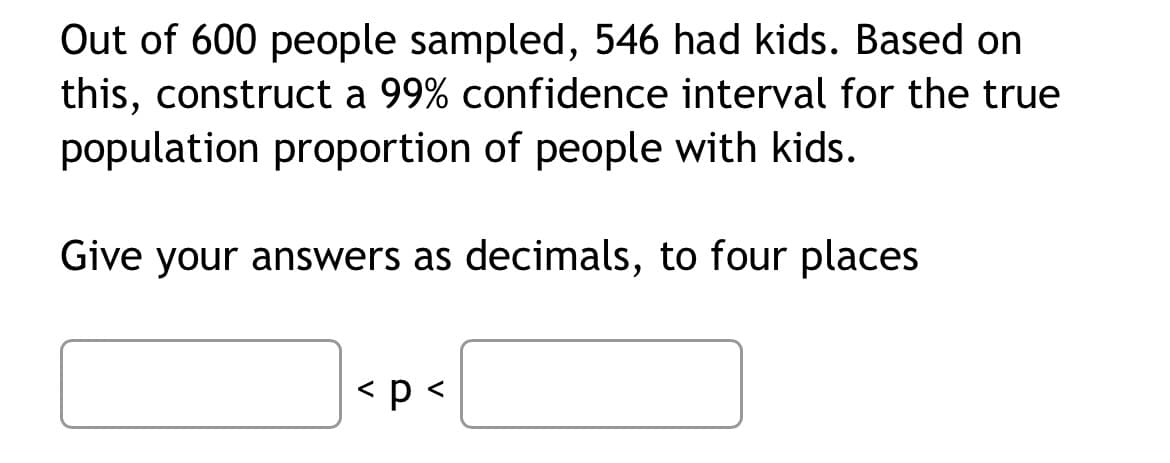 Out of 600 people sampled, 546 had kids. Based on
this, construct a 99% confidence interval for the true
population proportion of people with kids.
Give your answers as decimals, to four places
< p <