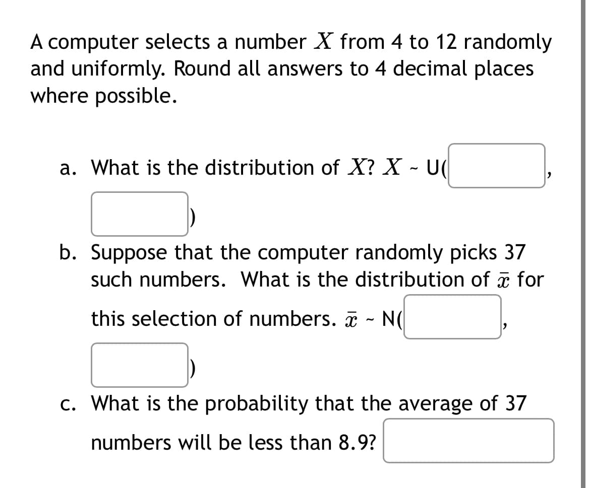 A computer selects a number X from 4 to 12 randomly
and uniformly. Round all answers to 4 decimal places
where possible.
a. What is the distribution of X? X - U
b. Suppose that the computer randomly picks 37
such numbers. What is the distribution of for
this selection of numbers. ~ N(
c. What is the probability that the average of 37
numbers will be less than 8.9?