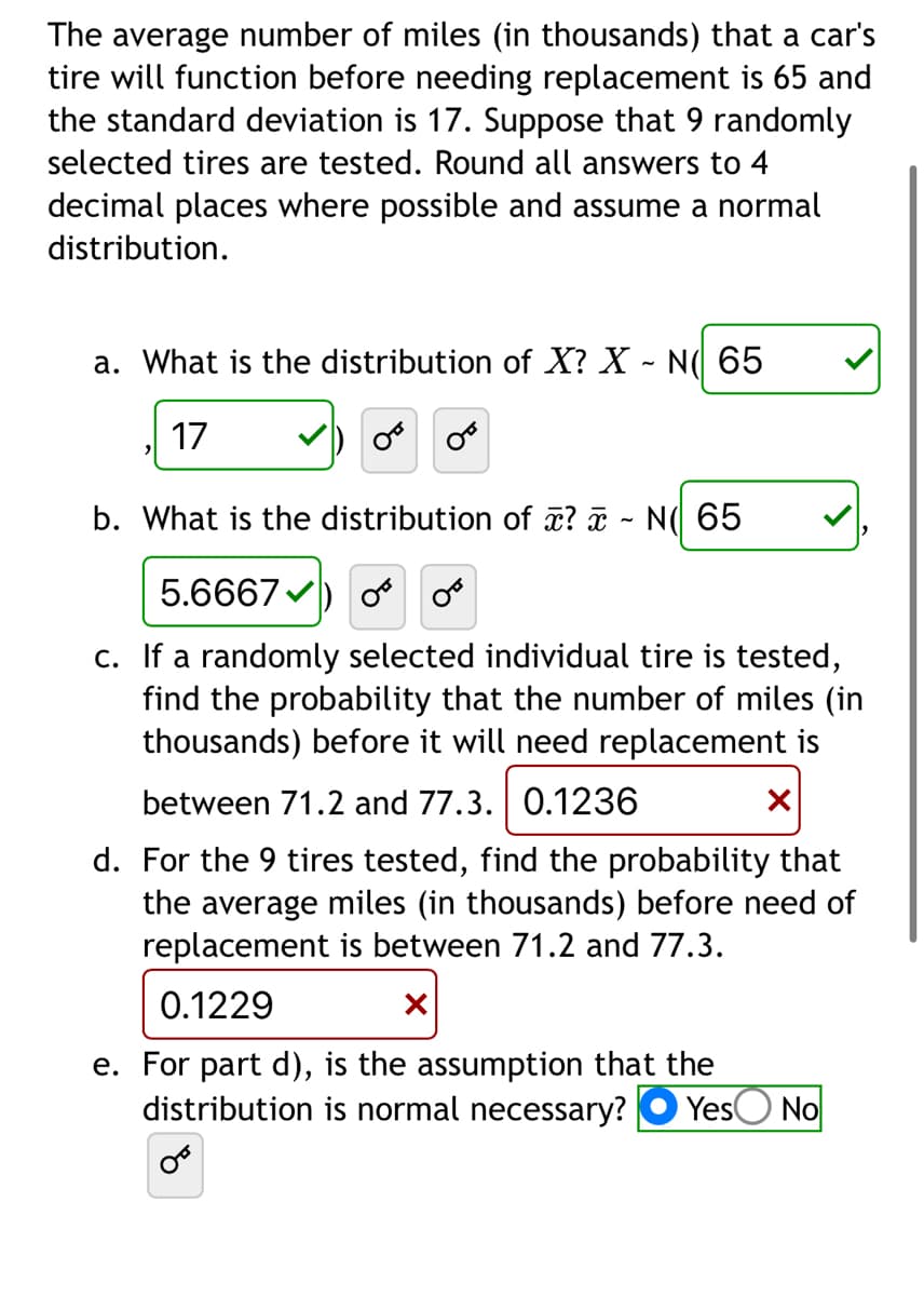 The average number of miles (in thousands) that a car's
tire will function before needing replacement is 65 and
the standard deviation is 17. Suppose that 9 randomly
selected tires are tested. Round all answers to 4
decimal places where possible and assume a normal
distribution.
a. What is the distribution of X? X - N( 65
17
OF OF
b. What is the distribution of x? - N( 65
5.6667) or or
c. If a randomly selected individual tire is tested,
find the probability that the number of miles (in
thousands) before it will need replacement is
between 71.2 and 77.3. 0.1236
X
d. For the 9 tires tested, find the probability that
the average miles (in thousands) before need of
replacement between 71.2 and 77.3.
0.1229
X
e. For part d), is the assumption that the
distribution is normal necessary? Yes No