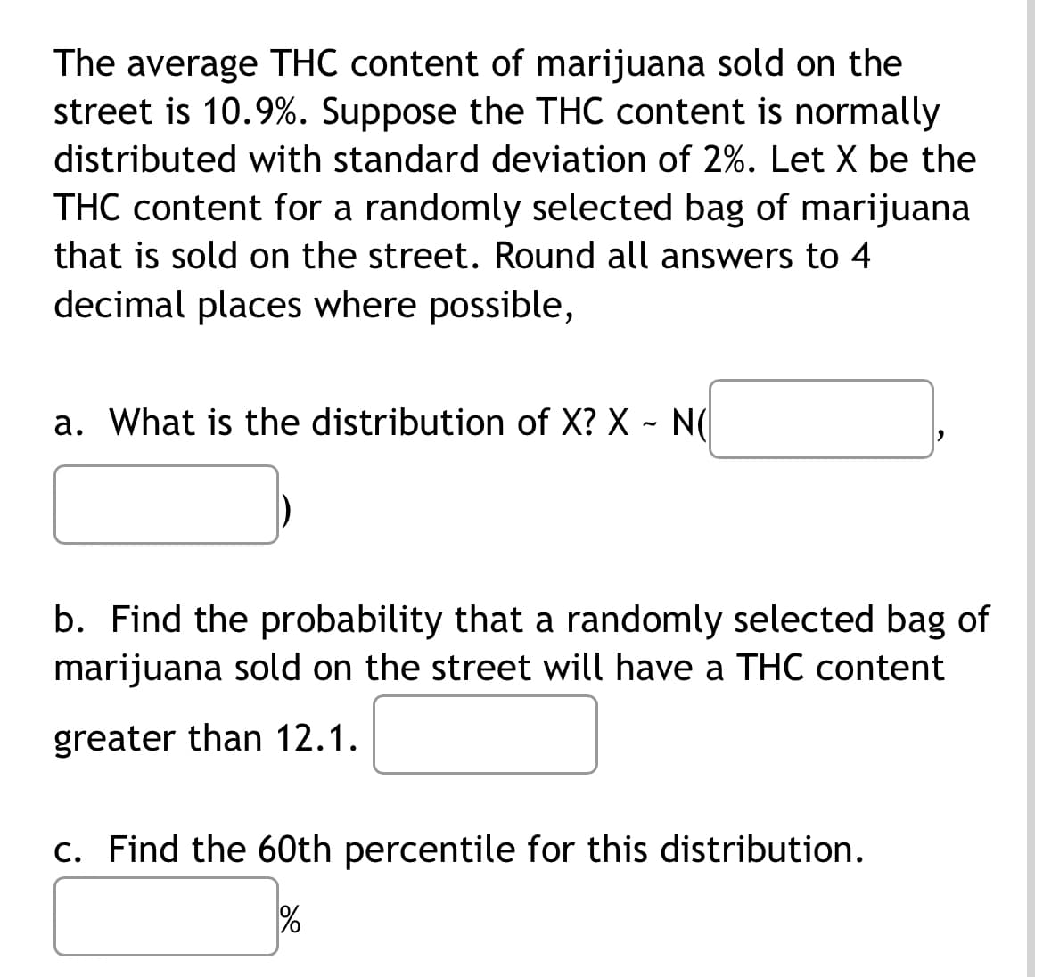 The average THC content of marijuana sold on the
street is 10.9%. Suppose the THC content is normally
distributed with standard deviation of 2%. Let X be the
THC content for a randomly selected bag of marijuana
that is sold on the street. Round all answers to 4
decimal places where possible,
a. What is the distribution of X? X ~ N(
2
b. Find the probability that a randomly selected bag of
marijuana sold on the street will have a THC content
greater than 12.1.
c. Find the 60th percentile for this distribution.
%