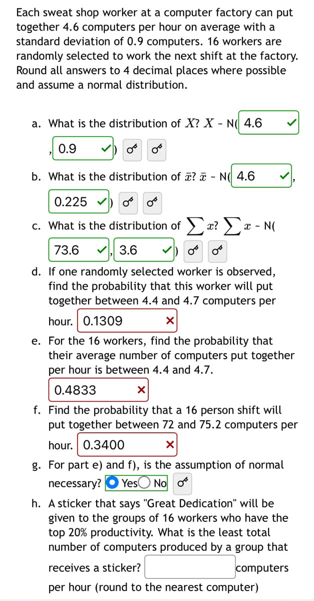 Each sweat shop worker at a computer factory can put
together 4.6 computers per hour on average with a
standard deviation of 0.9 computers. 16 workers are
randomly selected to work the next shift at the factory.
Round all answers to 4 decimal places where possible
and assume a normal distribution.
a. What is the distribution of X? X - I 4.6
0.9
0°
b. What is the distribution of x? - N 4.6
0.225 ✓
OB 0³
c. What is the distribution of Σx? Σx - N(
73.6 ✓ 3.6
d. If one randomly selected worker is observed,
find the probability that this worker will put
together between 4.4 and 4.7 computers per
hour. 0.1309
X
e. For the 16 workers, find the probability that
their average number of computers put together
per hour is between 4.4 and 4.7.
0.4833
X
f. Find the probability that a 16 person shift will
put together between 72 and 75.2 computers per
hour. 0.3400
X
g. For part e) and f), is the assumption of normal
necessary? Yes No o
h. A sticker that says "Great Dedication" will be
given to the groups of 16 workers who have the
top 20% productivity. What is the least total
number of computers produced by a group that
receives a sticker?
computers
per hour (round to the nearest computer)