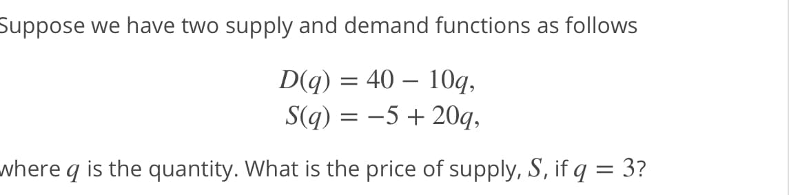 Suppose we have two supply and demand functions as follows
D(q) = 40 – 10q,
S(q) = -5 + 20q,
-
where q is the quantity. What is the price of supply, S, if q = 3?
