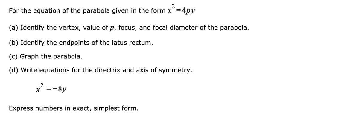 For the equation of the parabola given in the form x=4py
(a) Identify the vertex, value of p, focus, and focal diameter of the parabola.
(b) Identify the endpoints of the latus rectum.
(c) Graph the parabola.
(d) Write equations for the directrix and axis of symmetry.
=-8y
Express numbers in exact, simplest form.
