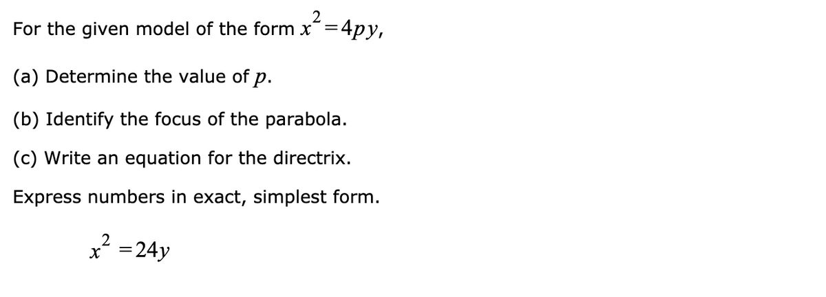 2
For the given model of the form x=4py,
(a) Determine the value of p.
(b) Identify the focus of the parabola.
(c) Write an equation for the directrix.
Express numbers in exact, simplest form.
2
x´ =24y
