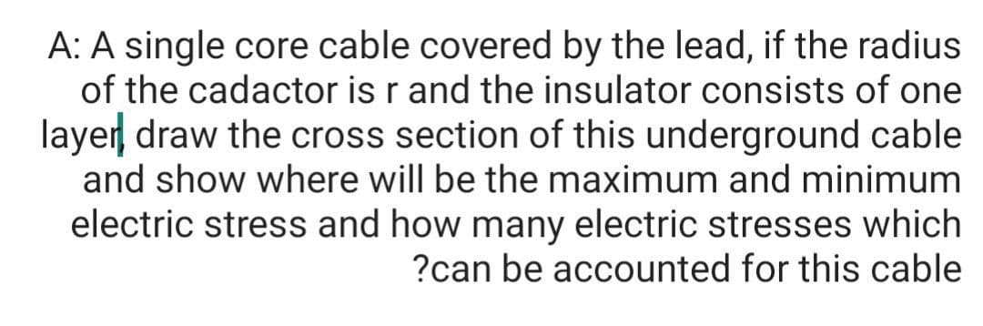 A: A single core cable covered by the lead, if the radius
of the cadactor is r and the insulator consists of one
layer draw the cross section of this underground cable
and show where will be the maximum and minimum
electric stress and how many electric stresses which
?can be accounted for this cable