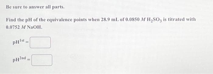 Be sure to answer all parts.
Find the pH of the equivalence points when 28.9 mL of 0.0850 M H₂SO3 is titrated with
0.0752 M NaOH.
pHist
PH2nd