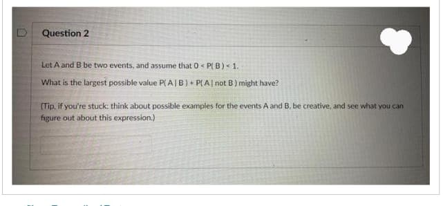 Question 2
Let A and B be two events, and assume that 0 <P[ B) < 1.
What is the largest possible value P(AIB) + P(A| not B) might have?
(Tip, if you're stuck: think about possible examples for the events A and B, be creative, and see what you can
figure out about this expression.)