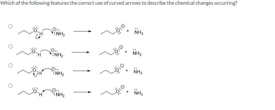 Which of the following features the correct use of curved arrows to describe the chemical changes occurring?
H
NH₂
NH₂
NH₂
NH₂
0:0
+
+
+
NH3
NH3
NH3
NH3