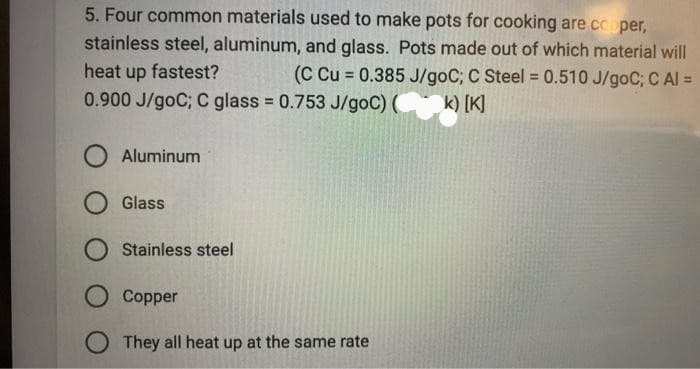 5. Four common materials used to make pots for cooking are copper,
stainless steel, aluminum, and glass. Pots made out of which material will
heat up fastest?
(C Cu = 0.385 J/goC; C Steel = 0.510 J/goC; C Al =
0.900 J/goC; C glass = 0.753 J/goC) (
k) [K]
Aluminum
Glass
Stainless steel
O Copper
They all heat up at the same rate