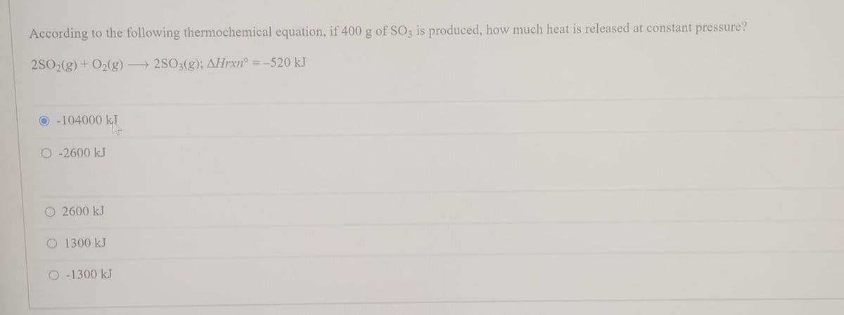 According to the following thermochemical equation, if 400 g of SO3 is produced, how much heat is released at constant pressure?
2SO2(g) + O₂(g) →2SO3(g); AHrxn° = -520 kJ
O-104000 kJ
-2600 kJ
2600 kJ
O 1300 kJ
-1300 kJ