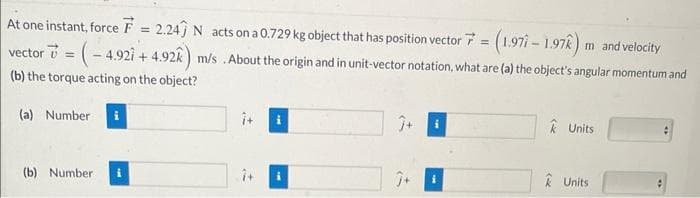 At one instant, force F = 2.24) N acts on a 0.729 kg object
that has position vector 7 = (1.971 - 1.97k) m and velocity
= (-4.921 +4.92k) m/s . About the origin and in unit-vector notation, what are (a) the object's angular momentum and
vector =
(b) the torque acting on the object?
(a) Number
(b) Number
î+
Ĵ+
Ĵ+
k Units
Units