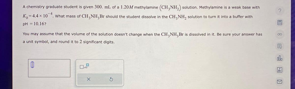 A chemistry graduate student is given 300. mL of a 1.20M methylamine (CH3NH₂) solution. Methylamine is a weak base with
K₁=4.4 × 104. What mass of CH₂NH₂Br should the student dissolve in the CH3NH₂ solution to turn it into a buffer with
pH = 10.16?
You may assume that the volume of the solution doesn't change when the CH3NH₂Br is dissolved in it. Be sure your answer has
a unit symbol, and round it to 2 significant digits.
0
x10
X
Ś
?
0
000
18
Ar
