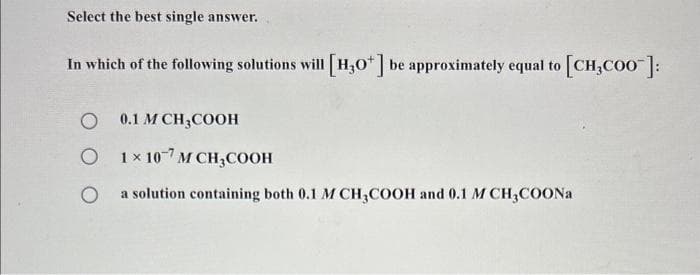 Select the best single answer.
In which of the following solutions will [H3O+] be approximately equal to [CH₂COO]:
O 0.1 M CH3COOH
O
1×107 MCH₂COOH
O
a solution containing both 0.1 M CH3COOH and 0.1 M CH3COONa