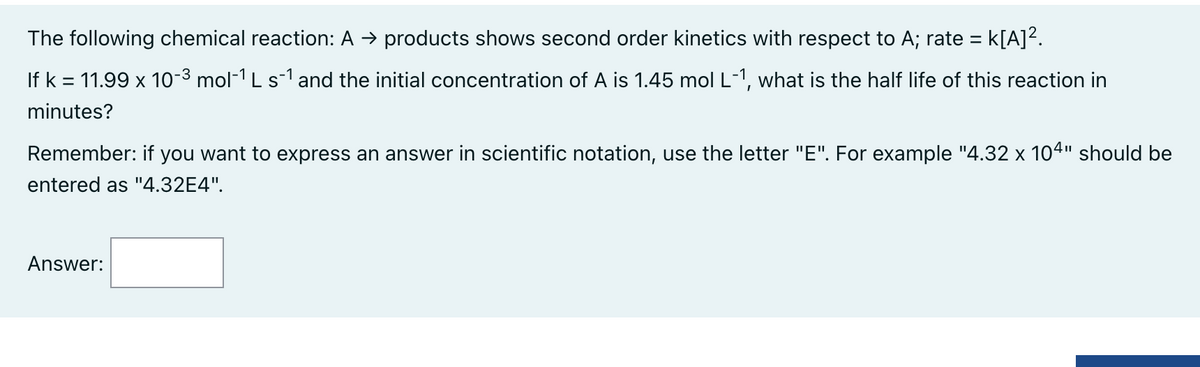The following chemical reaction: A → products shows second order kinetics with respect to A; rate = K[A]².
If k = 11.99 x 10-³ mol-¹ L s¯¹ and the initial concentration of A is 1.45 mol L-1, what is the half life of this reaction in
minutes?
Remember: if you want to express an answer in scientific notation, use the letter "E". For example "4.32 x 104" should be
entered as "4.32E4".
Answer: