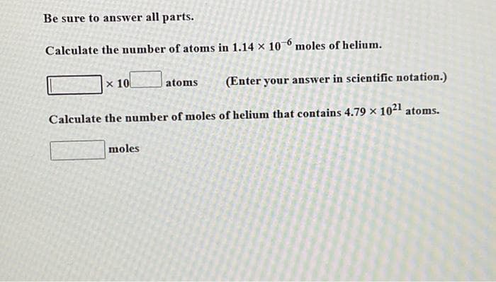 Be sure to answer all parts.
Calculate the number of atoms in 1.14 x 10-6 moles of helium.
x 10
atoms
(Enter your answer in scientific notation.)
Calculate the number of moles of helium that contains 4.79 × 10²1 atoms.
moles