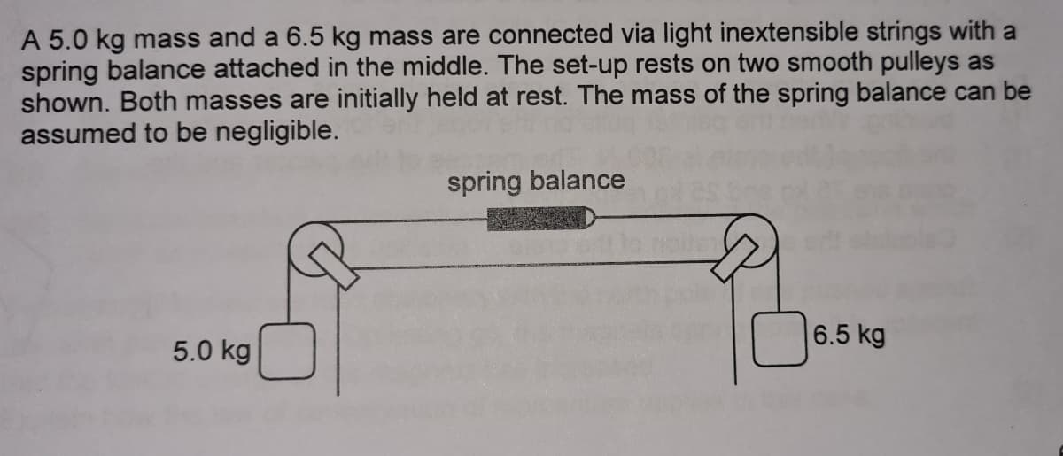 A 5.0 kg mass and a 6.5 kg mass are connected via light inextensible strings with a
spring balance attached in the middle. The set-up rests on two smooth pulleys as
shown. Both masses are initially held at rest. The mass of the spring balance can be
assumed to be negligible.
spring balance
6.5 kg
5.0 kg
