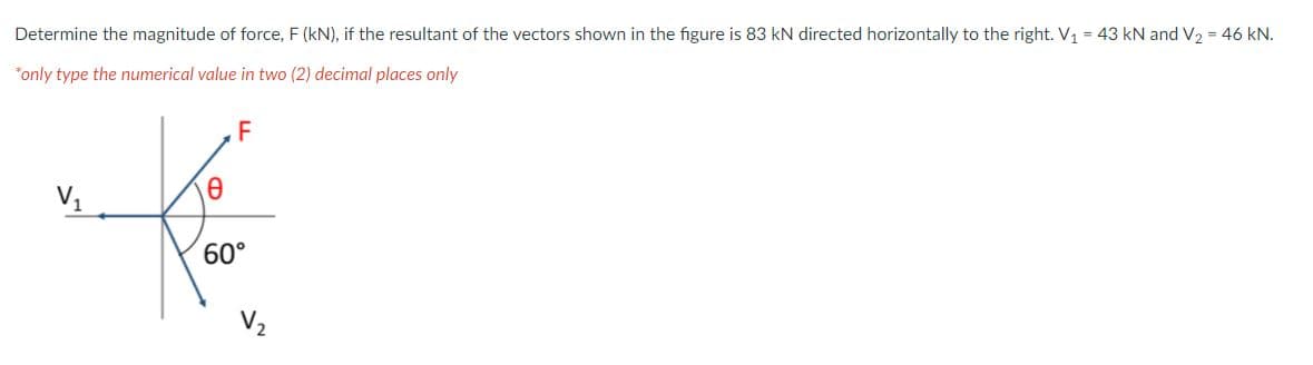 Determine the magnitude of force, F (kN), if the resultant of the vectors shown in the figure is 83 kN directed horizontally to the right. V1 = 43 kN and V, = 46 kN.
*only type the numerical value in two (2) decimal places only
F
V1
60°
V,
