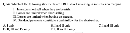 Q1-4. Which of the following statements are TRUE about investing in securities on margin?
Investors short sell when they are bearish.
II. Losses are limited when short-selling.
III. Losses are limited when buying on margin.
IV. Dividend payments constitute a cash inflow for the short-seller.
B. I and II only
C. I and III only
D. II, III and IV only
E. I, II and III only
