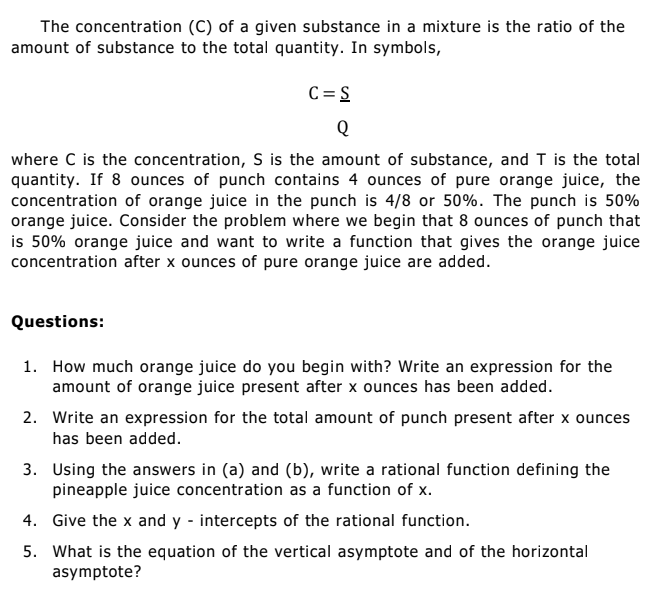 The concentration (C) of a given substance in a mixture is the ratio of the
amount of substance to the total quantity. In symbols,
C = S
Q
where C is the concentration, S is the amount of substance, and T is the total
quantity. If 8 ounces of punch contains 4 ounces of pure orange juice, the
concentration of orange juice in the punch is 4/8 or 50%. The punch is 50%
orange juice. Consider the problem where we begin that 8 ounces of punch that
is 50% orange juice and want to write a function that gives the orange juice
concentration after x ounces of pure orange juice are added.
Questions:
1. How much orange juice do you begin with? Write an expression for the
amount of orange juice present after x ounces has been added.
2. Write an expression for the total amount of punch present after x ounces
has been added.
3. Using the answers in (a) and (b), write a rational function defining the
pineapple juice concentration as a function of x.
4. Give the x and y - intercepts of the rational function.
5. What is the equation of the vertical asymptote and of the horizontal
asymptote?
