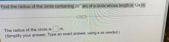 Find the radius of the circle containing 20° arc of a circle whose length is 12T m.
The radius of the circle is
m.
(Simplify your answer. Type an exact answer, using a as needed.)
