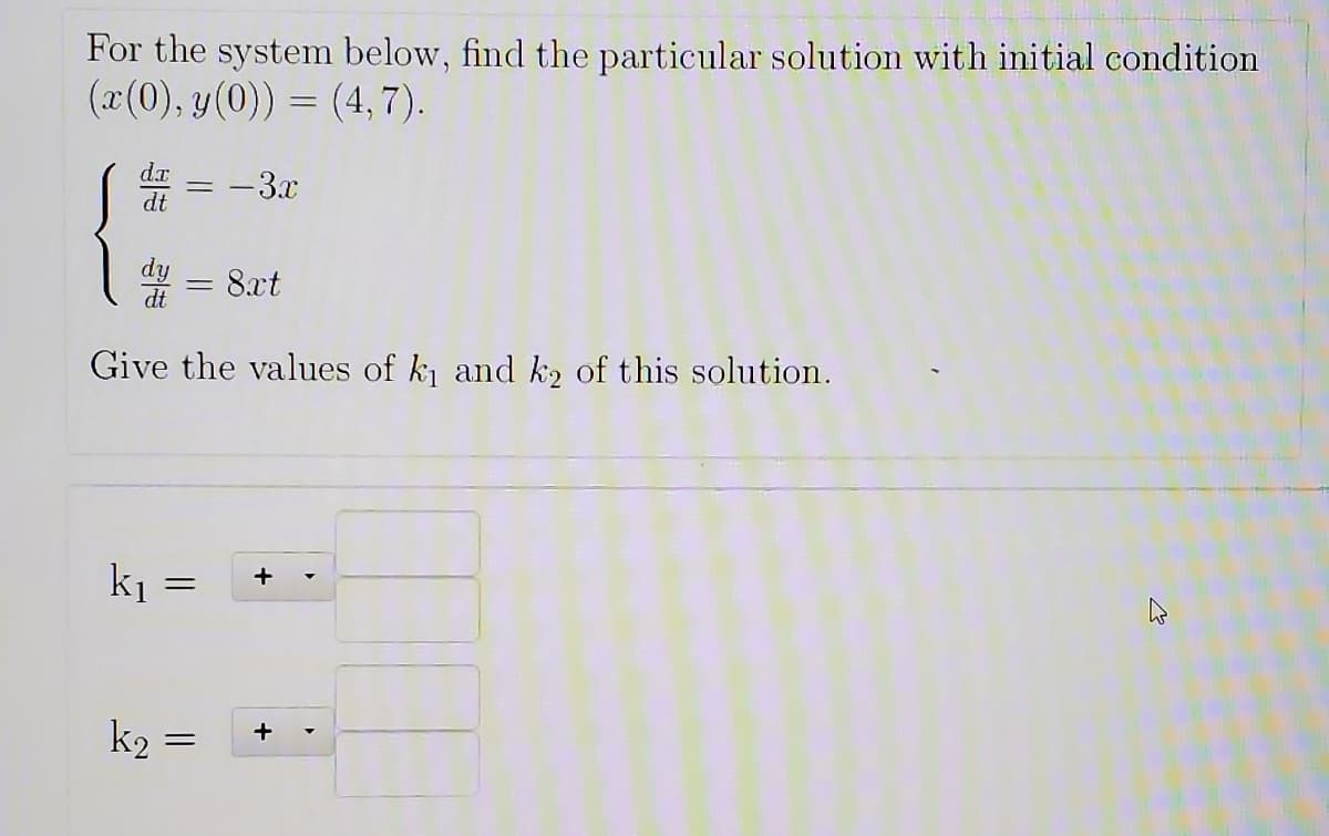 For the system below, find the particular solution with initial condition
(x(0), y(0)) = (4,7).
-3.x
%3D
dt
= 8xt
dt
Give the values of k and k2 of this solution.
k1
k2
