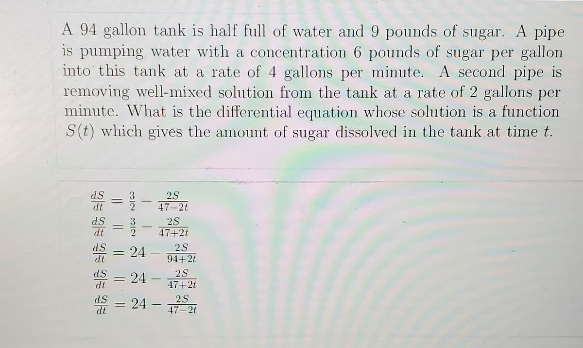 A 94 gallon tank is half full of water and 9 pounds of sugar. A pipe
is pumping wvater with a concentration 6 pounds of sugar per gallon
into this tank at a rate of 4 gallons per minute. A second pipe is
removing well-mixed solution from the tank at a rate of 2 gallons per
minute. What is the differential equation whose solution is a function
S(t) which gives the amount of sugar dissolved in the tank at time t.
dS
dt
2S
47-2t
d.S
dt
3.
2
2.S
47+2t
dS
dt
24 -
2S
94+2t
dS
dt
24
2S
47+2t
2S
dS
dt
24 –
%3D
47– 2t
||

