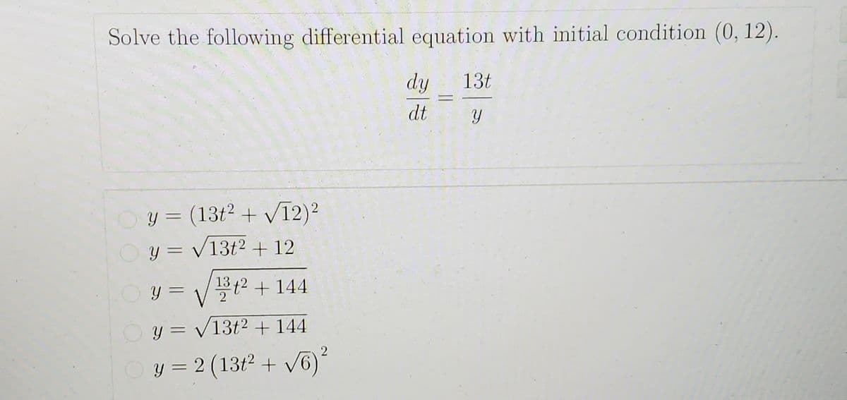 Solve the following differential equation with initial condition (0, 12).
dy
13t
dt
Oy = (13t2 + V12)?
%3D
y = /13t2 + 12
1372 +144
%3D
y = /13t² + 144
Oy = 2 (13t2 + V6)
%3D
